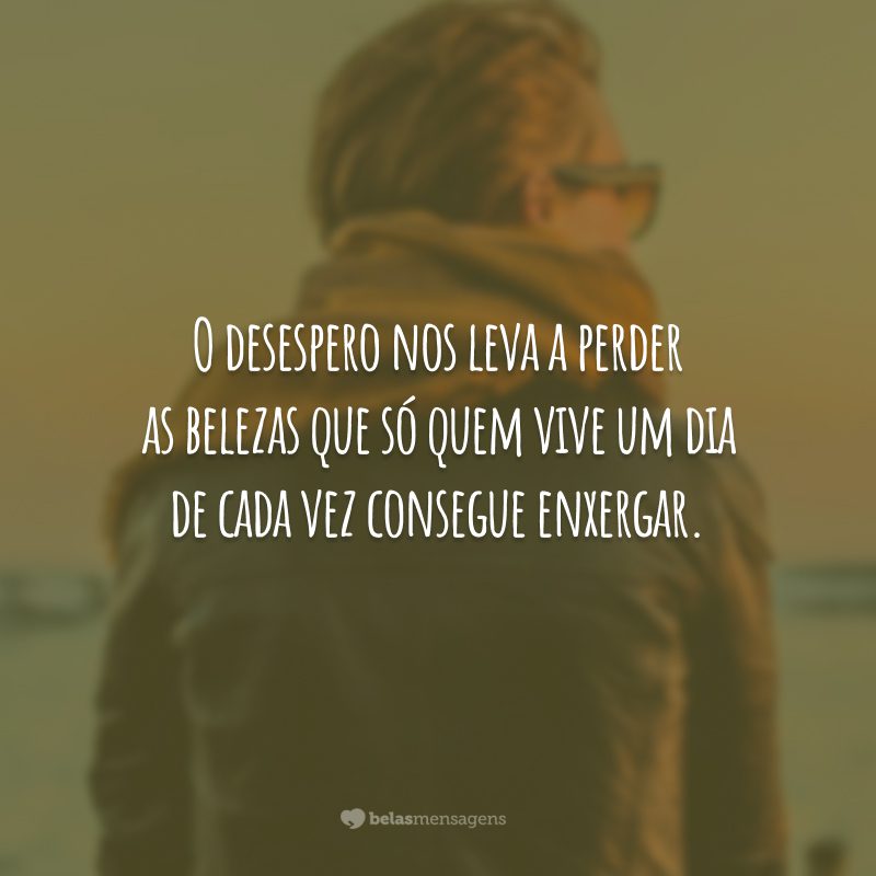 O desespero nos leva a perder as belezas que só quem vive um dia de cada vez consegue enxergar.