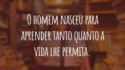 O homem nasceu para aprender tanto quanto a vida lhe permita.