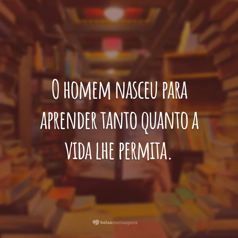 O homem nasceu para aprender tanto quanto a vida lhe permita.