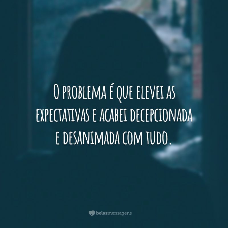 O problema é que elevei as expectativas e acabei decepcionada e desanimada com tudo.