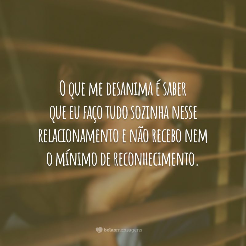 O que me desanima é saber que eu faço tudo sozinha nesse relacionamento e não recebo nem o mínimo de reconhecimento.