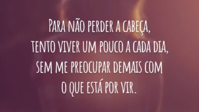 Para não perder a cabeça, tento viver um pouco a cada dia, sem me preocupar demais com o que está por vir.