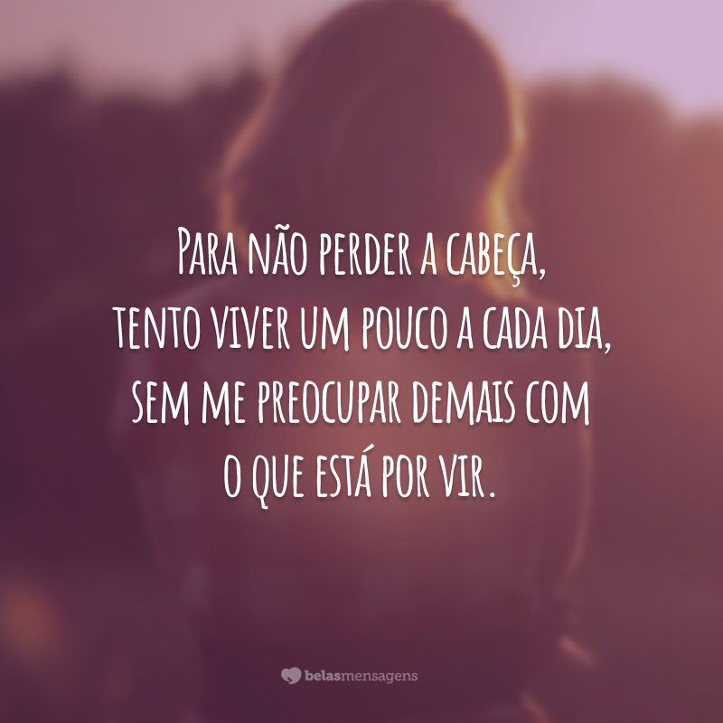 Para não perder a cabeça, tento viver um pouco a cada dia, sem me preocupar demais com o que está por vir.