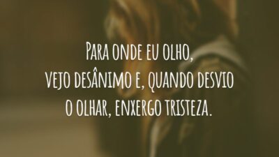 Para onde eu olho, vejo desânimo e, quando desvio o olhar, enxergo tristeza.