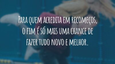 Para quem acredita em recomeços, o fim é só mais uma chance de fazer tudo novo e melhor.
