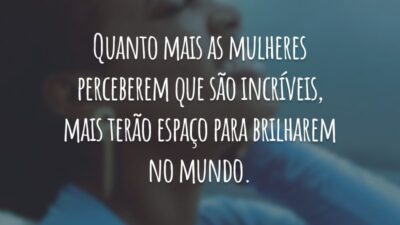 Quanto mais as mulheres perceberem que são incríveis, mais terão espaço para brilharem no mundo.