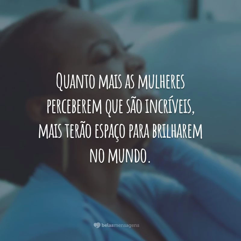 Quanto mais as mulheres perceberem que são incríveis, mais terão espaço para brilharem no mundo.