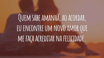 Quem sabe amanhã, ao acordar, eu encontre um novo amor que me faça acreditar na felicidade.