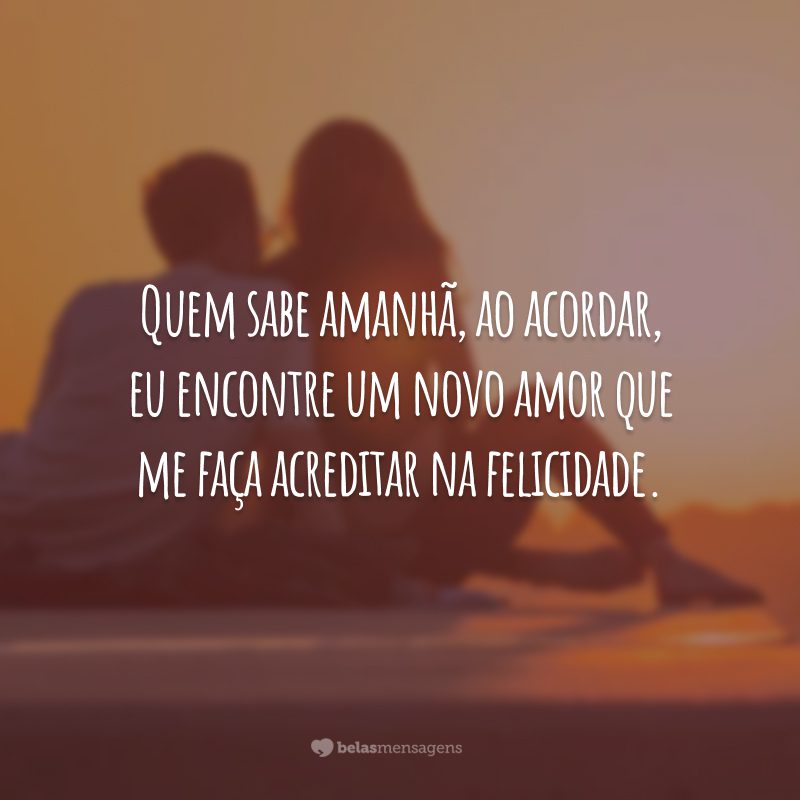 Quem sabe amanhã, ao acordar, eu encontre um novo amor que me faça acreditar na felicidade.