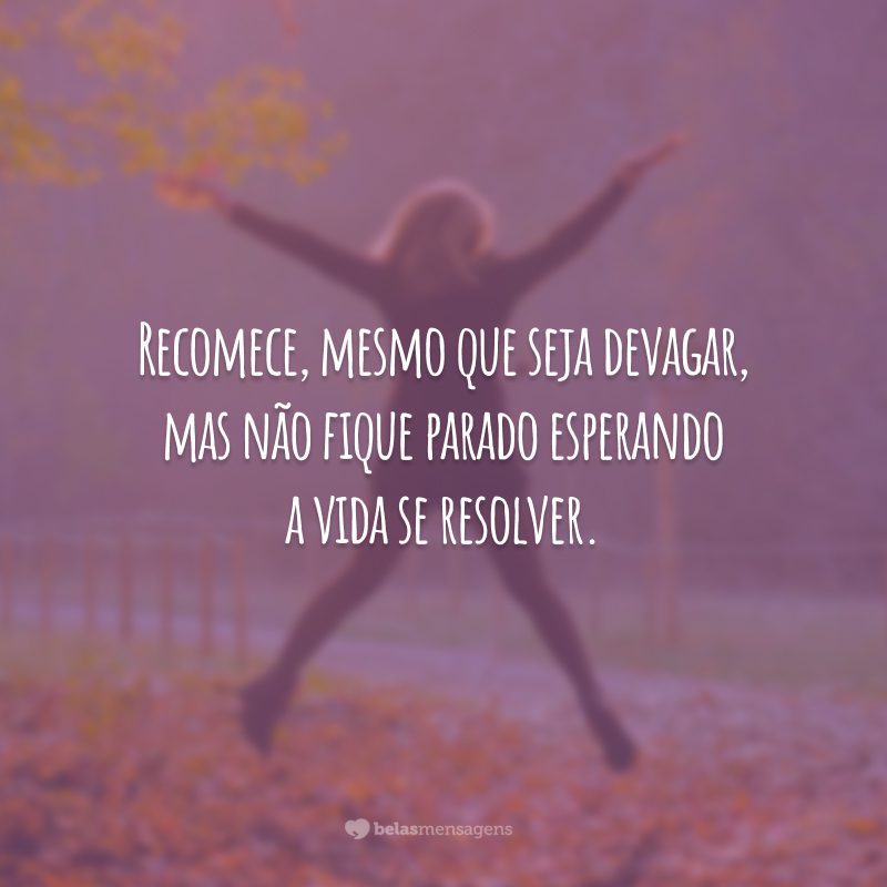 Recomece, mesmo que seja devagar, mas não fique parado esperando a vida se resolver.