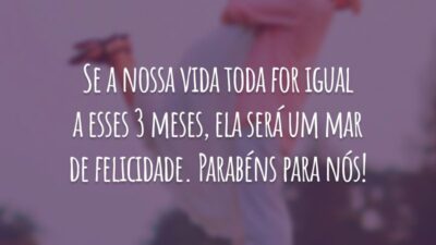 Se a nossa vida toda for igual a esses 3 meses, ela será um mar de felicidade. Parabéns para nós!