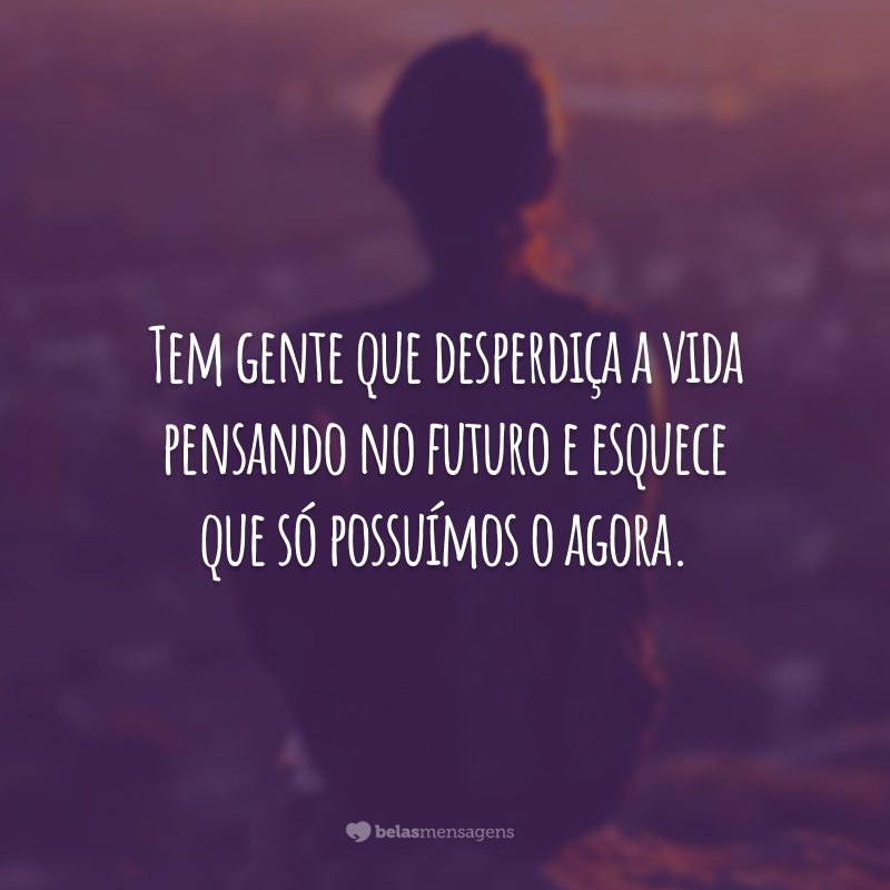 Tem gente que desperdiça a vida pensando no futuro e esquece que só possuímos o agora.