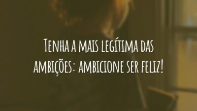 Tenha a mais legítima das ambições: ambicione ser feliz!