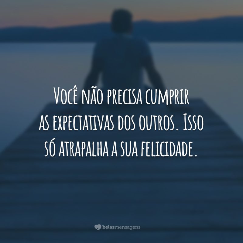 Você não precisa cumprir as expectativas dos outros. Isso só atrapalha a sua felicidade.