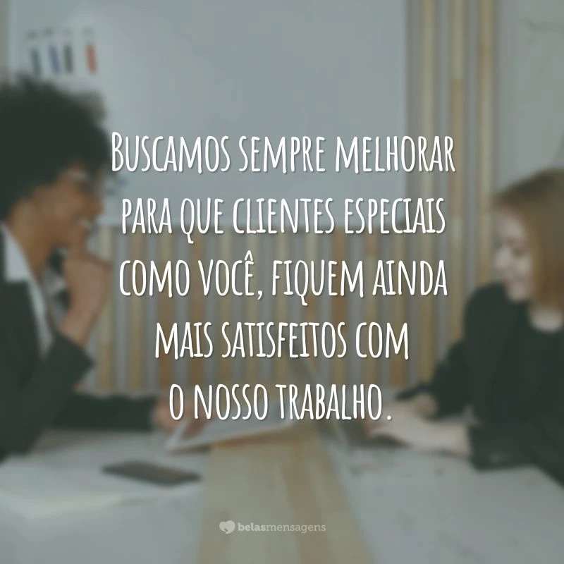 Buscamos sempre melhorar para que clientes especiais como você, fiquem ainda mais satisfeitos com o nosso trabalho.