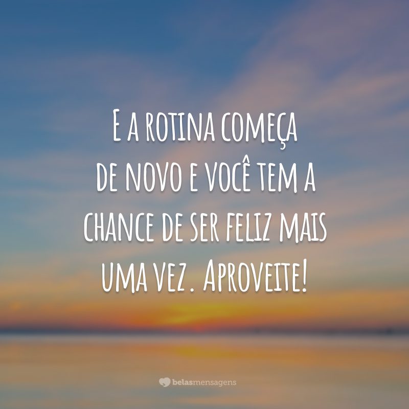 E a rotina começa de novo e você tem a chance de ser feliz mais uma vez. Aproveite!