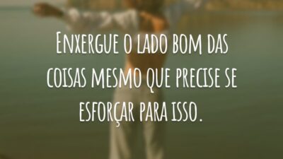 Enxergue o lado bom das coisas mesmo que precise se esforçar para isso.