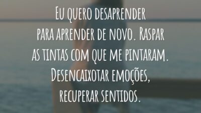 Eu quero desaprender para aprender de novo. Raspar as tintas com que me pintaram. Desencaixotar emoções, recuperar sentidos.