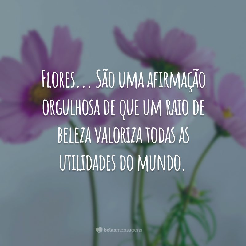 Flores... São uma afirmação orgulhosa de que um raio de beleza valoriza todas as utilidades do mundo.