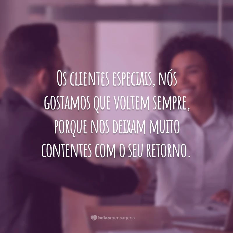 Os clientes especiais, nós gostamos que voltem sempre, porque nos deixam muito contentes com o seu retorno.