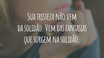 Sua tristeza não vem da solidão. Vem das fantasias que surgem na solidão.