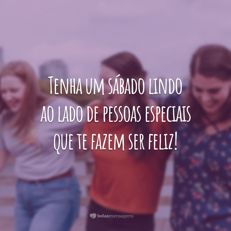 Tenha um sábado lindo ao lado de pessoas especiais que te fazem ser feliz!