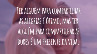 Ter alguém para compartilhar as alegrias é ótimo, mas ter alguém para compartilhar as dores é um presente da vida.