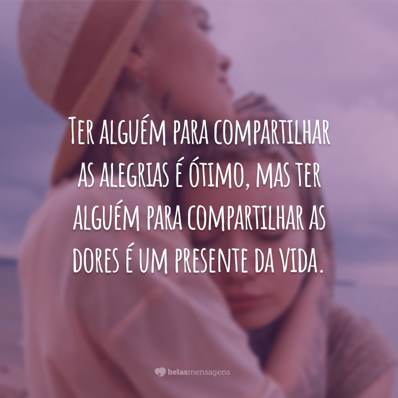 Ter alguém para compartilhar as alegrias é ótimo, mas ter alguém para compartilhar as dores é um presente da vida.