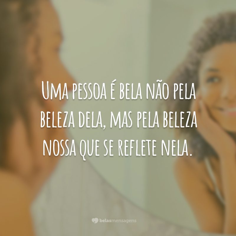 Uma pessoa é bela não pela beleza dela, mas pela beleza nossa que se reflete nela.