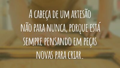 A cabeça de um artesão não para nunca, porque está sempre pensando em peças novas para criar.