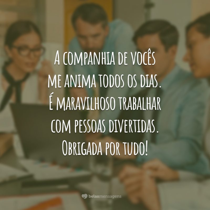 A companhia de vocês me anima todos os dias. É maravilhoso trabalhar com pessoas divertidas. Obrigada por tudo!