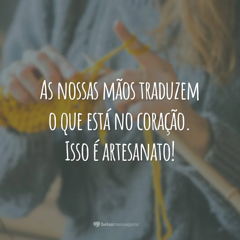 As nossas mãos traduzem o que está no coração. Isso é artesanato!