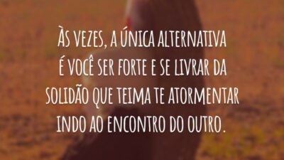 Às vezes, a única alternativa é você ser forte e se livrar da solidão que teima te atormentar indo ao encontro do outro.