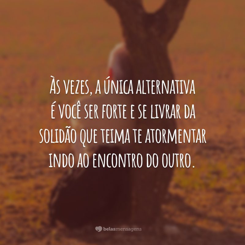 Às vezes, a única alternativa é você ser forte e se livrar da solidão que teima te atormentar indo ao encontro do outro.