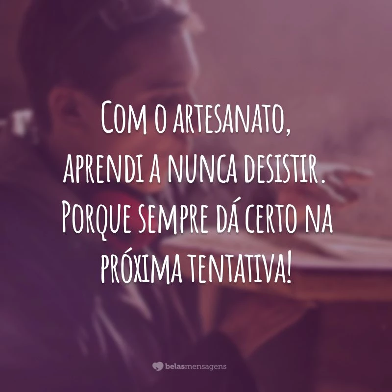 Com o artesanato, aprendi a nunca desistir. Porque sempre dá certo na próxima tentativa!