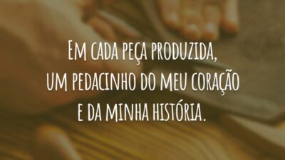 Em cada peça produzida, um pedacinho do meu coração e da minha história.