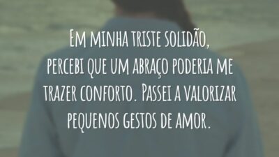 Em minha triste solidão, percebi que um abraço poderia me trazer conforto. Passei a valorizar pequenos gestos de amor.