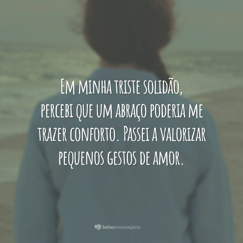 Em minha triste solidão, percebi que um abraço poderia me trazer conforto. Passei a valorizar pequenos gestos de amor.