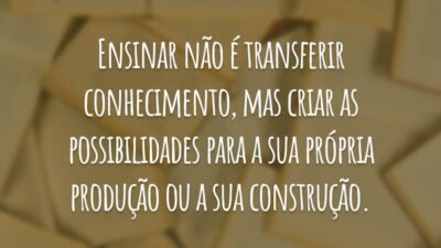 Ensinar não é transferir conhecimento, mas criar as possibilidades para a sua própria produção ou a sua construção.
