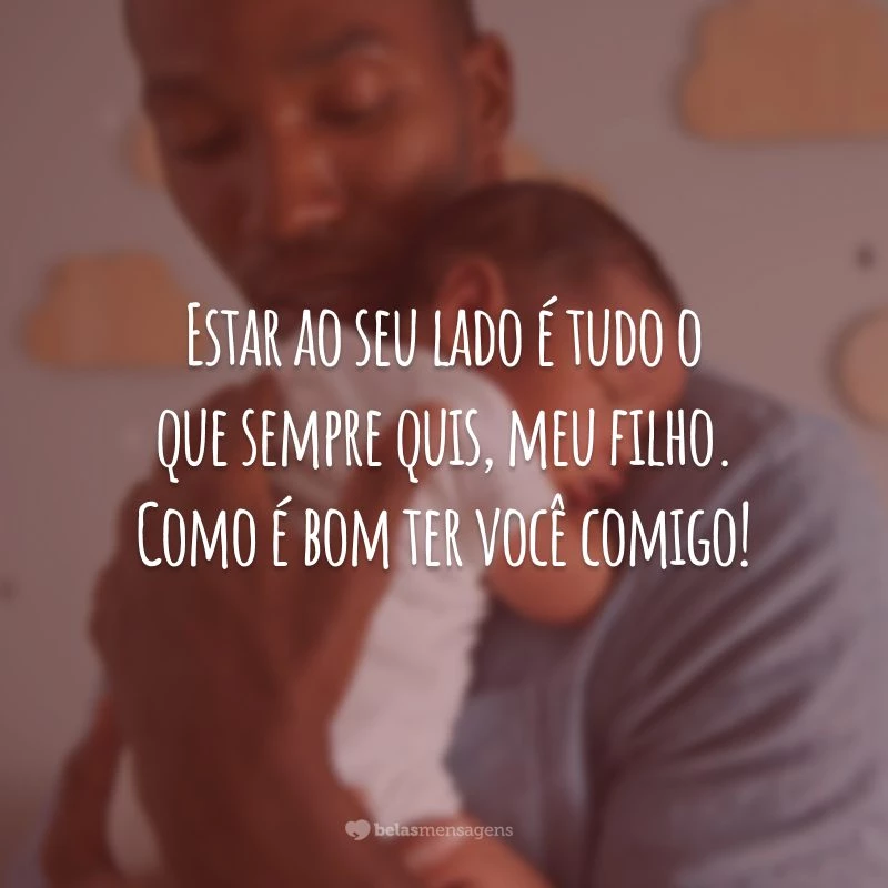 Estar ao seu lado é tudo o que sempre quis, meu filho. Como é bom ter você comigo!