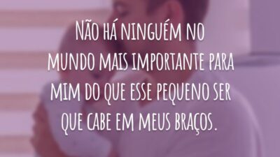 Não há ninguém no mundo mais importante para mim do que esse pequeno ser que cabe em meus braços.
