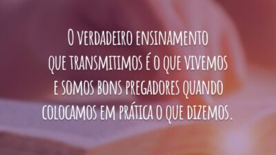 O verdadeiro ensinamento que transmitimos é o que vivemos e somos bons pregadores quando colocamos em prática o que dizemos.