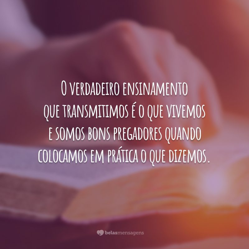 O verdadeiro ensinamento que transmitimos é o que vivemos e somos bons pregadores quando colocamos em prática o que dizemos.