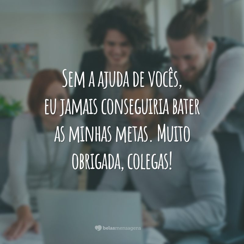 Sem a ajuda de vocês, eu jamais conseguiria bater as minhas metas. Muito obrigada, colegas!