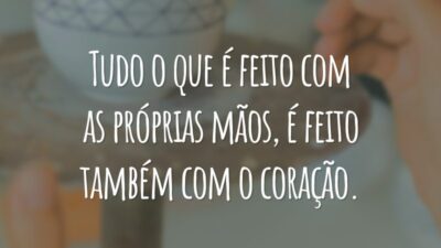 Tudo o que é feito com as próprias mãos, é feito também com o coração.