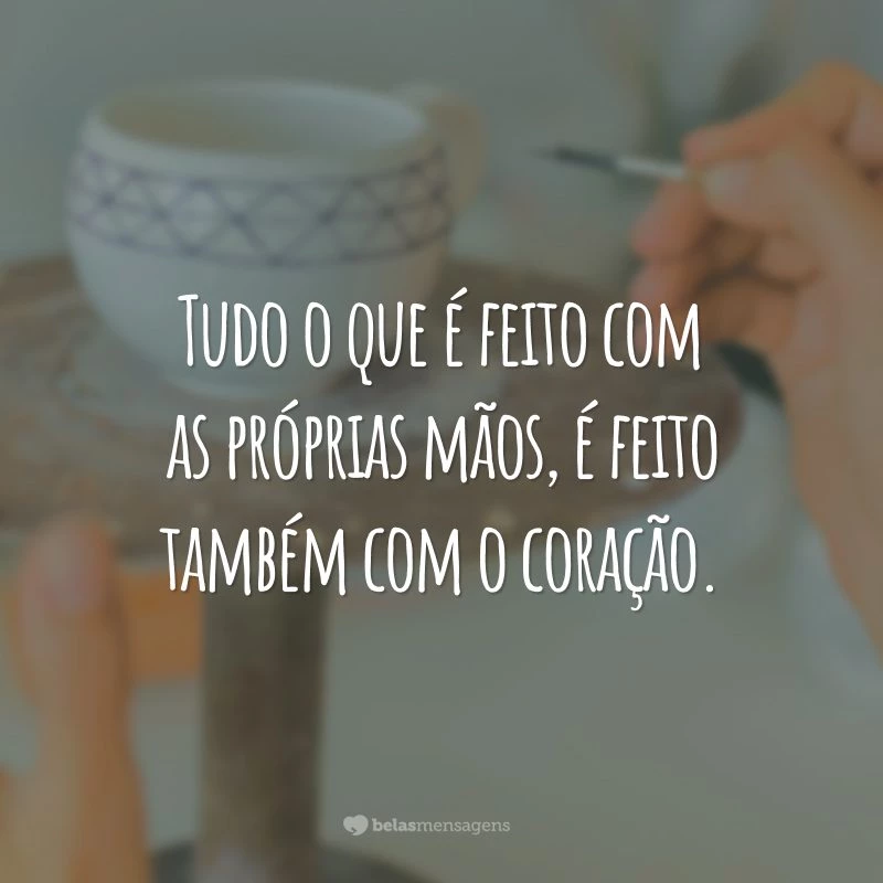 Tudo o que é feito com as próprias mãos, é feito também com o coração.