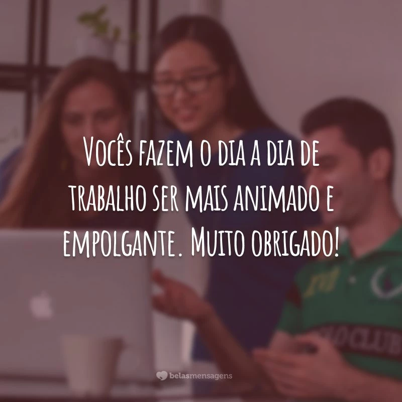 Vocês fazem o dia a dia de trabalho ser mais animado e empolgante. Muito obrigado!