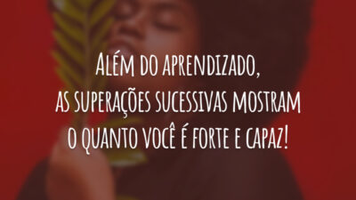 Além do aprendizado, as superações sucessivas mostram o quanto você é forte e capaz!