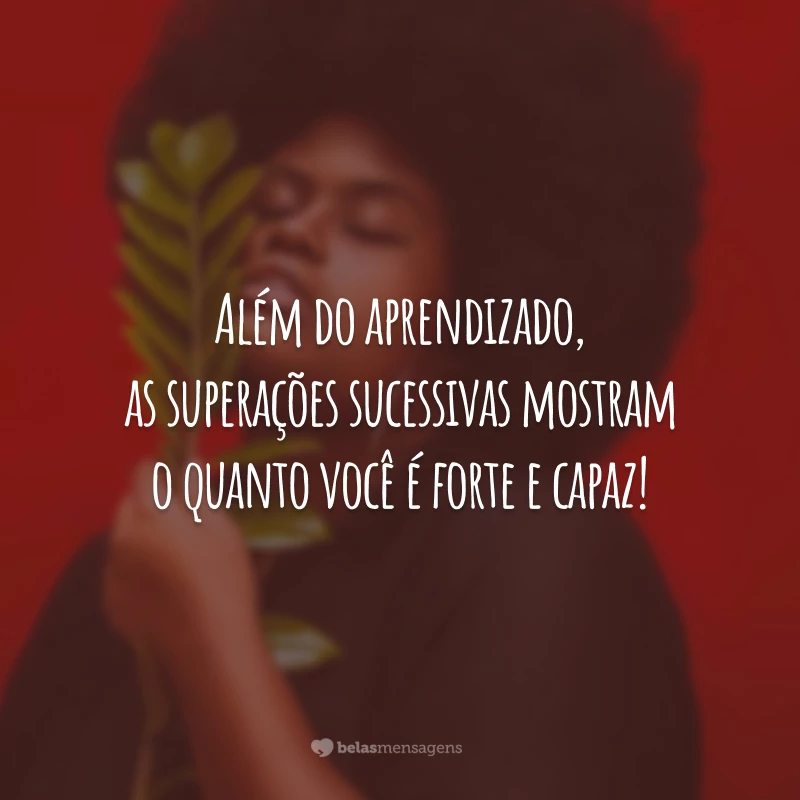 Além do aprendizado, as superações sucessivas mostram o quanto você é forte e capaz!