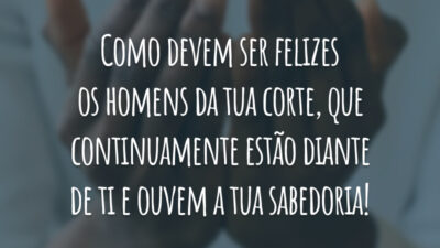 Como devem ser felizes os homens da tua corte, que continuamente estão diante de ti e ouvem a tua sabedoria!